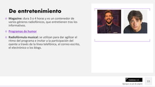 Contoso Ltd.
○ Magazine: dura 3 o 4 horas y es un contenedor de
varios géneros radiofónicos, que entretienen tras los
informativos.
○ Programas de humor
○ Radiofórmula musical: se utilizan para dar agilizar el
ritmo del programa e invitar a la participación del
oyente a través de la línea telefónica, el correo escrito,
el electrónico o los blogs.
Agregue un pie de página
33
De entretenimiento
 