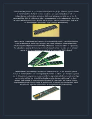 -Memoria DIMM: proviene de ("Dual In line Memory Module"), lo que traducido significa módulo
de memoria de línea dual (este nombre es debido a que sus contactos de cada lado son
independientes, por lo tanto el contacto es doble en la tarjeta de memoria): son un tipo de
memorias DRAM (RAM de celdas construidas a base de capacitores), las cuáles pueden tener chips
de memoria en ambos lados de la tarjeta ó solo de un lado, cuentan con un conector especial de
168 terminales para ranuras de la tarjeta principal (Motherboard).
-Memoria DDR: proviene de ("Dual Data Rate"), lo que traducido significa transmisión doble de
datos (este nombre es debido a que incorpora dos canales para enviar los datos de manera
simultánea): son un tipo de memorias DRAM (RAM de celdas construidas a base de capacitores),
las cuáles tienen los chips de memoria en ambos lados de la tarjeta y cuentan con un conector
especial de 184 terminales para ranuras de la tarjeta principal (Motherboard).
-Memoria RIMM: proviene de ("Rambus In line Memory Module"), lo que traducido significa
módulo de memoria de línea con bus integrado (este nombre es debido a que incorpora su propio
bus de datos, direcciones y control de gran velocidad en la propia tarjeta de memoria): son un tipo
de memorias RAM del tipo RDRAM ("Rambus Dynamic Random Access Memory"): es decir,
también están basadas en almacenamiento por medio de capacitores), que integran circuitos
integrados y en uno de sus lados tienen las terminaciones, que sirven para ser insertadas dentro
de las ranuras especiales para memoria de la tarjeta principal (Motherboard).
 