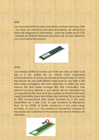 DDR
Las memorias DDR (Double Data Rate) también llamadas DDR
, son tipos de memorias principal encargada de almacenar
datos de programa e información , para ser usada por la CPU
, basada en SDRAM (Memoria Dinamica de Acceso Aleatorio
con una interfaz Sincronica).
DDR2
Los módulos DDR2 funcionan con 4 bits por ciclo, es decir 2 de
ida y 2 de vuelta en un mismo ciclo mejorando
sustancialmente el ancho de banda potencial bajo la misma
frecuencia de una DDR SDRAM tradicional (si una DDR a 200
MHz reales entregaba 400 MHz nominales, la DDR2 por esos
mismos 200 MHz reales entrega 800 MHz nominales). Este
sistema funciona debido a que dentro de las memorias hay
un pequeño buffer que es el que guarda la información para
luego transmitirla fuera del módulo de memoria. En el caso de
la DDR convencional este buffer tomaba los 2 bits para
transmitirlos en 1 sólo ciclo, lo que aumenta la frecuencia
final. En las DDR2, el buffer almacena 4 bits para luego
enviarlos, lo que a su vez redobla la frecuencia nominal sin
necesidad de aumentar la frecuencia real de los módulos de
memoria.
 