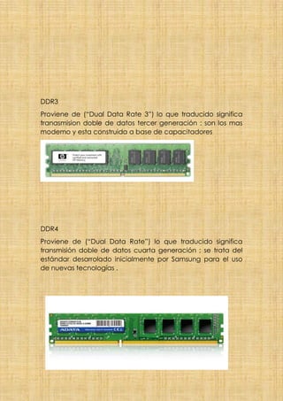 DDR3
Proviene de (“Dual Data Rate 3”) lo que traducido significa
tranasmision doble de datos tercer generación : son los mas
modemo y esta construida a base de capacitadores
DDR4
Proviene de (“Dual Data Rate”) lo que traducido significa
transmisión doble de datos cuarta generación ; se trata del
estándar desarrolado inicialmente por Samsung para el uso
de nuevas tecnologías .
 