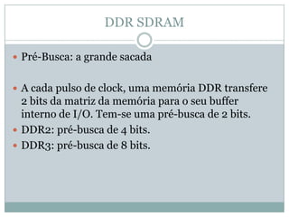 DDR SDRAMPré-Busca: a grande sacadaA cada pulso de clock, uma memória DDR transfere  2 bits da matriz da memória para o seu buffer interno de I/O. Tem-se uma pré-busca de 2 bits.DDR2: pré-busca de 4 bits.DDR3: pré-busca de 8 bits.