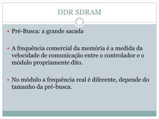 DDR SDRAMPré-Busca: a grande sacadaA frequência comercial da memória é a medida da velocidade de comunicação entre o controlador e o módulo propriamente dito.No módulo a frequência real é diferente, depende do tamanho da pré-busca.