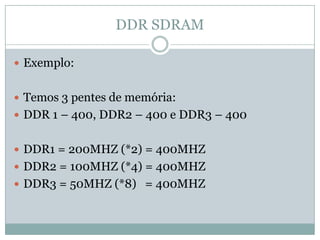 DDR SDRAMExemplo:Temos 3 pentes de memória:DDR 1 – 400, DDR2 – 400 e DDR3 – 400DDR1 = 200MHZ (*2) = 400MHZDDR2 = 100MHZ (*4) = 400MHZDDR3 = 50MHZ (*8)  = 400MHZ