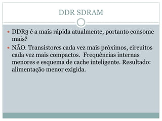DDR SDRAMDDR3 é a mais rápida atualmente, portanto consome mais?NÃO. Transistores cada vez mais próximos, circuitos cada vez mais compactos.  Frequências internas menores e esquema de cache inteligente. Resultado: alimentação menor exigida.