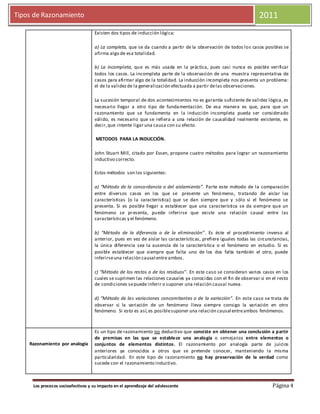 2011
Los procesos socioafectivos y su impacto en el aprendizaje del adolescente Página 4
Tipos de Razonamiento 2011
Existen dos tipos de inducción lógica:
a) La completa, que se da cuando a partir de la observación de todos los casos posibles se
afirma algo de esa totalidad.
b) La incompleta, que es más usada en la práctica, pues casi nunca es posible verificar
todos los casos. La incompleta parte de la observación de una muestra representativa de
casos para afirmar algo de la totalidad. La inducción incompleta nos presenta un problema:
el de la validezde la generalización efectuada a partir delas observaciones.
La sucesión temporal de dos acontecimientos no es garantía suficiente de validez lógica, es
necesario llegar a otro tipo de fundamentación. De esa manera es que, para que un
razonamiento que se fundamenta en la inducción incompleta pueda ser considerado
válido, es necesario que se refiera a una relación de causalidad realmente existente, es
decir,que intente ligar una causa con su efecto.
METODOS PARA LA INDUCCIÓN.
John Stuart Mill, citado por Essen, propone cuatro métodos para lograr un razonamiento
inductivo correcto.
Estos métodos son los siguientes:
a) “Método de la concordancia o del aislamiento”. Parte este método de la comparación
entre diversos casos en los que se presente un fenómeno, tratando de aislar las
características (o la característica) que se dan siempre que y sólo si el fenómeno se
presenta. Si es posible llegar a establecer que una característica se da siempre que un
fenómeno se presenta, puede inferirse que existe una relación causal entre las
características y el fenómeno.
b) “Método de la diferencia o de la eliminación”. Es éste el procedimiento inverso al
anterior, pues en vez de aislar las características, prefiere iguales todas las circunstancias,
la única diferencia sea la ausencia de la característica o el fenómeno en estudio. Si es
posible establecer que siempre que falta uno de los dos falta también el otro, puede
inferirseuna relación causal entre ambos.
c) “Método de los restos o de los residuos”. En este caso se consideran varios casos en los
cuales se suprimen las relaciones causales ya conocidas con el fin de observar si en el resto
de condiciones sepuede inferir o suponer una relación causal nueva.
d) “Método de las variaciones concomitantes o de la variación”. En este caso se trata de
observar si la variación de un fenómeno lleva siempre consigo la variación en otro
fenómeno. Si esto es así,es posiblesuponer una relación causal entreambos fenómenos.
Razonamiento por analogía
Es un tipo de razonamiento no deductivo que consiste en obtener una conclusión a partir
de premisas en las que se establece una analogía o semejanza entre elementos o
conjuntos de elementos distintos. El razonamiento por analogía parte de juicios
anteriores ya conocidos a otros que se pretende conocer, manteniendo la misma
particularidad. En este tipo de razonamiento no hay preservación de la verdad como
sucede con el razonamiento inductivo.
 