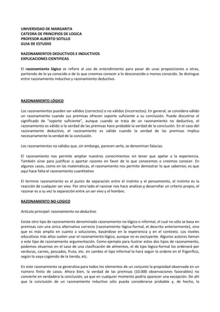 UNIVERSIDAD DE MARGARITA
CATEDRA DE PRINCIPIOS DE LOGICA
PROFESOR ALBERTO SOTILLO
GUIA DE ESTUDIO
RAZONAMIENTOS DEDUCTIVOS E INDUCTIVOS
EXPLICACIONES CIENTIFICAS
El razonamiento lógico se refiere al uso de entendimiento para pasar de unas proposiciones a otras,
partiendo de lo ya conocido o de lo que creemos conocer a lo desconocido o menos conocido. Se distingue
entre razonamiento inductivo y razonamiento deductivo.
RAZONAMIENTO LÓGICO
Los razonamientos pueden ser válidos (correctos) o no válidos (incorrectos). En general, se considera válido
un razonamiento cuando sus premisas ofrecen soporte suficiente a su conclusión. Puede discutirse el
significado de "soporte suficiente", aunque cuando se trata de un razonamiento no deductivo, el
razonamiento es válido si la verdad de las premisas hace probable la verdad de la conclusión. En el caso del
razonamiento deductivo, el razonamiento es válido cuando la verdad de las premisas implica
necesariamente la verdad de la conclusión.
Los razonamientos no válidos que, sin embargo, parecen serlo, se denominan falacias.
El razonamiento nos permite ampliar nuestros conocimientos sin tener que apelar a la experiencia.
También sirve para justificar o aportar razones en favor de lo que conocemos o creemos conocer. En
algunos casos, como en las matemáticas, el razonamiento nos permite demostrar lo que sabemos; es que
aquí hace falta el razonamiento cuantitativo
El termino razonamiento es el punto de separación entre el instinto y el pensamiento, el instinto es la
reacción de cualquier ser vivo. Por otro lado el razonar nos hace analizar,y desarrollar un criterio propio, el
razonar es a su vez la separación entre un ser vivo y el hombre.
RAZONAMIENTO NO-LOGICO
Artículo principal: razonamiento no deductivo
Existe otro tipo de razonamiento denominado razonamiento no-lógico o informal, el cual no sólo se basa en
premisas con una única alternativa correcta (razonamiento lógico-formal, el descrito anteriormente), sino
que es más amplio en cuanto a soluciones, basándose en la experiencia y en el contexto. Los niveles
educativos más altos suelen usar el razonamiento lógico, aunque no es excluyente. Algunos autores llaman
a este tipo de razonamiento argumentación. Como ejemplo para ilustrar estos dos tipos de razonamiento,
podemos situarnos en el caso de una clasificación de alimentos, el de tipo lógico-formal los ordenará por
verduras, carnes, pescados, fruta, etc. en cambio el tipo informal lo hará según lo ordene en el frigorífico,
según lo vaya cogiendo de la tienda, etc.
En este razonamiento se generaliza para todos los elementos de un conjunto la propiedad observada en un
número finito de casos. Ahora bien, la verdad de las premisas (10.000 observaciones favorables) no
convierte en verdadera la conclusión, ya que en cualquier momento podría aparecer una excepción. De ahí
que la conclusión de un razonamiento inductivo sólo pueda considerarse probable y, de hecho, la
 