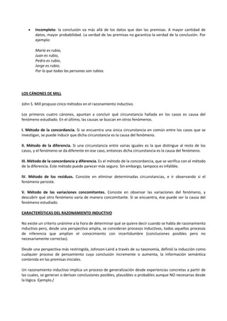 • Incompleto: la conclusión va más allá de los datos que dan las premisas. A mayor cantidad de
datos, mayor probabilidad. La verdad de las premisas no garantiza la verdad de la conclusión. Por
ejemplo:
María es rubia,
Juan es rubio,
Pedro es rubio,
Jorge es rubio;
Por lo que todas las personas son rubias.
LOS CÁNONES DE MILL
John S. Mill propuso cinco métodos en el razonamiento inductivo.
Los primeros cuatro cánones, apuntan a concluir qué circunstancia hallada en los casos es causa del
fenómeno estudiado. En el último, las causas se buscan en otros fenómenos.
I. Método de la concordancia. Si se encuentra una única circunstancia en común entre los casos que se
investigan, se puede inducir que dicha circunstancia es la causa del fenómeno.
II. Método de la diferencia. Si una circunstancia entre varias iguales es la que distingue al resto de los
casos, y el fenómeno se da diferente en ese caso, entonces dicha circunstancia es la causa del fenómeno.
III. Método de la concordancia y diferencia. Es el método de la concordancia, que se verifica con el método
de la diferencia. Este método puede parecer más seguro. Sin embargo, tampoco es infalible.
IV. Método de los residuos. Consiste en eliminar determinadas circunstancias, e ir observando si el
fenómeno persiste.
V. Método de las variaciones concomitantes. Consiste en observar las variaciones del fenómeno, y
descubrir qué otro fenómeno varía de manera concomitante. Si se encuentra, ése puede ser la causa del
fenómeno estudiado.
CARACTERÍSTICAS DEL RAZONAMIENTO INDUCTIVO
No existe un criterio unánime a la hora de determinar qué se quiere decir cuando se habla de razonamiento
inductivo pero, desde una perspectiva amplia, se consideran procesos inductivos, todos aquellos procesos
de inferencia que amplían el conocimiento con incertidumbre (conclusiones posibles pero no
necesariamente correctas).
Desde una perspectiva más restringida, Johnson-Laird a través de su taxonomía, definió la inducción como
cualquier proceso de pensamiento cuya conclusión incremente o aumenta, la información semántica
contenida en las premisas iniciales.
Un razonamiento inductivo implica un proceso de generalización desde experiencias concretas a partir de
las cuales, se generan o derivan conclusiones posibles, plausibles o probables aunque NO necesarias desde
la lógica. Ejemplo./
 