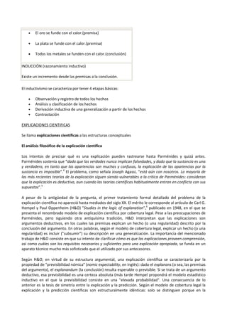 • El oro se funde con el calor.(premisa)
• La plata se funde con el calor.(premisa)
• Todos los metales se funden con el calor.(conclusión)
INDUCCIÓN (razonamiento inductivo)
Existe un incremento desde las premisas a la conclusión.
El inductivismo se caracteriza por tener 4 etapas básicas:
• Observación y registro de todos los hechos
• Análisis y clasificación de los hechos
• Derivación inductiva de una generalización a partir de los hechos
• Contrastación
EXPLICACIONES CIENTIFICAS
Se llama explicaciones científicas a las estructuras conceptuales
El análisis filosófico de la explicación científica
Los intentos de precisar qué es una explicación pueden rastrearse hasta Parménides y quizá antes.
Parménides sostenía que “dado que las verdades nunca implican falsedades, y dado que la sustancia es una
y verdadera, en tanto que las apariencias son muchas y confusas, la explicación de las apariencias por la
sustancia es imposible”.4
El problema, como señala Joseph Agassi, “está aún con nosotros. La mayoría de
las más recientes teorías de la explicación siguen siendo vulnerables a la crítica de Parménides: consideran
que la explicación es deductiva, aun cuando las teorías científicas habitualmente entran en conflicto con sus
supuestos”.5
A pesar de la antigüedad de la pregunta, el primer tratamiento formal detallado del problema de la
explicación científica no apareció hasta mediados del siglo XX. El mérito le corresponde al artículo de Carl G.
Hempel y Paul Oppenheim (H&O) "Studies in the logic of explanation",6
publicado en 1948, en el que se
presenta el renombrado modelo de explicación científica por cobertura legal. Pese a las preocupaciones de
Parménides, pero siguiendo otra antiquísima tradición, H&O interpretan que las explicaciones son
argumentos deductivos, en los cuales las premisas explican un hecho (o una regularidad) descrito por la
conclusión del argumento. En otras palabras, según el modelo de cobertura legal, explicar un hecho (o una
regularidad) es incluir ("subsumir") su descripción en una generalización. La importancia del mencionado
trabajo de H&O consiste en que su intento de clarificar cómo es que las explicaciones proveen comprensión,
así como cuáles son los requisitos necesarios y suficientes para una explicación apropiada, se funda en un
aparato técnico mucho más sofisticado que el utilizado por sus antecesores.
Según H&O, en virtud de su estructura argumental, una explicación científica se caracterizaría por la
propiedad de "previsibilidad nómica" (nomic expectability, en inglés): dado el explanans (o sea, las premisas
del argumento), el explanandum (la conclusión) resulta esperable o previsible. Si se trata de un argumento
deductivo, esa previsibilidad es una certeza absoluta (más tarde Hempel propondrá el modelo estadístico
inductivo en el que la previsibilidad consiste en una "elevada probabilidad". Una consecuencia de lo
anterior es la tesis de simetría entre la explicación y la predicción. Según el modelo de cobertura legal la
explicación y la predicción científicas son estructuralmente idénticas: solo se distinguen porque en la
 