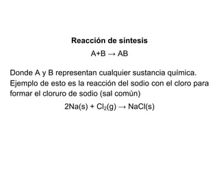Reacción de síntesis
A+B → AB
Donde A y B representan cualquier sustancia química.
Ejemplo de esto es la reacción del sodio con el cloro para
formar el cloruro de sodio (sal común)
2Na(s) + Cl2(g) → NaCl(s)

 