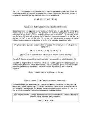 Solución: Un compuesto binario se descompone en los elementos que lo conforman. En
este caso, el óxido de mercurio (II) se descompone para formar los elementos mercurio y
oxígeno. La ecuación que representa la reacción es la siguiente:

                              2 HgO (s)  2 Hg (l) + O2 (g)



               Reacciones de Desplazamiento o Sustitución Sencilla:

Estas reacciones son aquellas en las cuales un átomo toma el lugar de otro similar pero
menos activo en un compuesto. En general, los metales reemplazan metales (o al
hidrógeno de un ácido) y los no metales reemplazan no metales. La actividad de los
metales es la siguiente, en orden de mayor actividad a menor actividad: Li, K, Na, Ba, Ca,
Mg, Al, Zn, Fe, Cd, Ni, Sn, Pb, (H), Cu, Hg, Ag, Au. El orden de actividad de los no
metales mas comunes es el siguiente: F, O, Cl, Br, I, siendo el flúor el más activo.

  Desplazamiento Químico: un elemento reemplaza a otro similar y menos activo en un
                                   compuesto.

                        AB + C  CB + A ó AB + C  AC + B

          (dónde C es un elemento más activo que un metal A o un no metal B)

Ejemplo 1: Escriba la reacción entre el magnesio y una solución de sulfato de cobre (II).

Solución: El magnesio es un metal más activo que el cobre y por tanto, lo reemplazará en
el compuesto, formando sulfato de magnesio. A la vez, el cobre queda en su estado libre
como otro producto de la reacción. La ecuación que representa la reacción es la
siguiente:

                      Mg (s) + CuSO4 (ac)  MgSO4 (ac) + Cu (s)




                Reacciones de Doble Desplazamiento o Intercambio:

Estas reacciones son aquellas en las cuales el ión positivo (catión) de un compuesto se
combina con el ión negativo (anión) del otro y viceversa, habiendo así un intercambio de
átomos entre los reactantes. En general, estas reacciones ocurren en solución, es decir,
que al menos uno de los reactantes debe estar en solución acuosa.

Doble Desplazamiento Químico: los reactantes intercambian átomos – el catión de uno se
                     combina con el anión del otro y viceversa.

                                  AB + CD  AD + CB
 