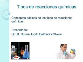 Tipos de reacciones químicas
Conceptos básicos de los tipos de reacciones
químicas
Presentado:
Q.F.B. Norma Judith Belmares Olvera.
 