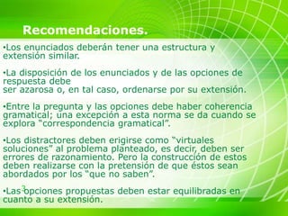 3
Recomendaciones.
•Los enunciados deberán tener una estructura y
extensión similar.
•La disposición de los enunciados y de las opciones de
respuesta debe
ser azarosa o, en tal caso, ordenarse por su extensión.
•Entre la pregunta y las opciones debe haber coherencia
gramatical; una excepción a esta norma se da cuando se
explora “correspondencia gramatical”.
•Los distractores deben erigirse como “virtuales
soluciones” al problema planteado, es decir, deben ser
errores de razonamiento. Pero la construcción de estos
deben realizarse con la pretensión de que éstos sean
abordados por los “que no saben”.
•Las opciones propuestas deben estar equilibradas en
cuanto a su extensión.
 