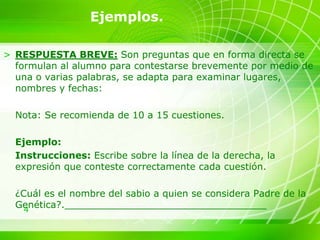 4
Ejemplos.
> RESPUESTA BREVE: Son preguntas que en forma directa se
formulan al alumno para contestarse brevemente por medio de
una o varias palabras, se adapta para examinar lugares,
nombres y fechas:
Nota: Se recomienda de 10 a 15 cuestiones.
Ejemplo:
Instrucciones: Escribe sobre la línea de la derecha, la
expresión que conteste correctamente cada cuestión.
¿Cuál es el nombre del sabio a quien se considera Padre de la
Genética?.__________________________________
 
