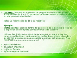 5
> OPCIÓN: Consiste en el planteo de preguntas o cuestiones (bases),
acompañadas de 3, 4 ó 5 respuestas probables donde la correcta, tiene
un alto grado de objetividad.
Nota: Se recomienda de 15 a 20 reactivos.
Ejemplo:
Instrucciones: Escribe dentro del paréntesis de la derecha la letra de
la expresión que complete correctamente cada cuestión.
Utilizó a las jirafas como ejemplo para apoyar su teoría sobre los
caracteres adquiridos, expuso que las jirafas desarrollaron el cuello y
las piernas largas como una respuesta a cambios del ambiente. Nos
referimos a..................................( )
> a) Erasmo Darwin
> b) August Weismann
> c) Carlos Darwin
> d) Jean Baptiste Lamarck
 