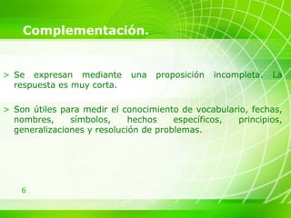 6
Complementación.
> Se expresan mediante una proposición incompleta. La
respuesta es muy corta.
> Son útiles para medir el conocimiento de vocabulario, fechas,
nombres, símbolos, hechos específicos, principios,
generalizaciones y resolución de problemas.
 