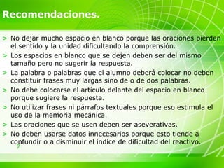 7
Recomendaciones.
> No dejar mucho espacio en blanco porque las oraciones pierden
el sentido y la unidad dificultando la comprensión.
> Los espacios en blanco que se dejen deben ser del mismo
tamaño pero no sugerir la respuesta.
> La palabra o palabras que el alumno deberá colocar no deben
constituir frases muy largas sino de o de dos palabras.
> No debe colocarse el artículo delante del espacio en blanco
porque sugiere la respuesta.
> No utilizar frases ni párrafos textuales porque eso estimula el
uso de la memoria mecánica.
> Las oraciones que se usen deben ser aseverativas.
> No deben usarse datos innecesarios porque esto tiende a
confundir o a disminuir el índice de dificultad del reactivo.
 