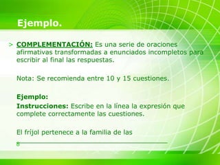 8
Ejemplo.
> COMPLEMENTACIÓN: Es una serie de oraciones
afirmativas transformadas a enunciados incompletos para
escribir al final las respuestas.
Nota: Se recomienda entre 10 y 15 cuestiones.
Ejemplo:
Instrucciones: Escribe en la línea la expresión que
complete correctamente las cuestiones.
El fríjol pertenece a la familia de las
_____________________________________
 