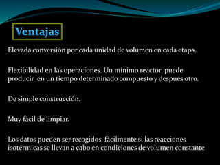 Elevada conversión por cada unidad de volumen en cada etapa.
Flexibilidad en las operaciones. Un mínimo reactor puede
producir en un tiempo determinado compuesto y después otro.
De simple construcción.
Muy fácil de limpiar.
Los datos pueden ser recogidos fácilmente si las reacciones
isotérmicas se llevan a cabo en condiciones de volumen constante
 