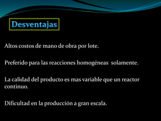 Altos costos de mano de obra por lote.
Preferido para las reacciones homogéneas solamente.
La calidad del producto es mas variable que un reactor
continuo.
Dificultad en la producción a gran escala.
 