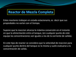 Estos reactores trabajan en estado estacionario, es decir que sus
propiedades no varían con el tiempo.
Supone que la reaccion alcanza la máxima conversión en el instante
en que la alimentación entra al tanque, (en cualquier punto de este
equipo las concentraciones son iguales a las de la corriente de salida).
En este tipo de reactor se considera que la velocidad de reaccion para
cualquier punto dentro del tanque es la misma y suele evaluarse a la
concentración de salida.
 