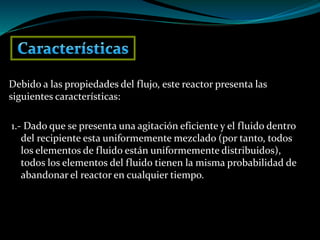 Debido a las propiedades del flujo, este reactor presenta las
siguientes características:
1.- Dado que se presenta una agitación eficiente y el fluido dentro
del recipiente esta uniformemente mezclado (por tanto, todos
los elementos de fluido están uniformemente distribuidos),
todos los elementos del fluido tienen la misma probabilidad de
abandonar el reactor en cualquier tiempo.
 
