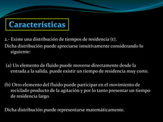 2.- Existe una distribución de tiempos de residencia (t).
Dicha distribución puede apreciarse intuitivamente considerando lo
siguiente:
(a) Un elemento de fluido puede moverse directamente desde la
entrada a la salida, puede existir un tiempo de residencia muy corto.
(b) Otro elemento del fluido puede participar en el movimiento de
reciclado producto de la agitación y por lo tanto presentar un tiempo
de residencia largo.
Dicha distribución puede representarse matemáticamente.
 