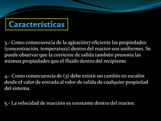 3.- Como consecuencia de la agitación7 eficiente las propiedades
(concentración, temperatura) dentro del reactor son uniformes. Se
puede observar que la corriente de salida también presenta las
mismas propiedades que el fluido dentro del recipiente.
4.- Como consecuencia de (3) debe existir un cambio en escalón
desde el valor de entrada al valor de salida de cualquier propiedad
del sistema.
5.- La velocidad de reacción es constante dentro del reactor.
 