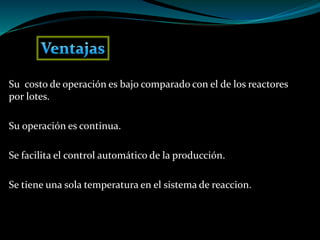 Su costo de operación es bajo comparado con el de los reactores
por lotes.
Su operación es continua.
Se facilita el control automático de la producción.
Se tiene una sola temperatura en el sistema de reaccion.
 