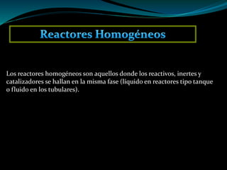 Los reactores homogéneos son aquellos donde los reactivos, inertes y
catalizadores se hallan en la misma fase (líquido en reactores tipo tanque
o fluido en los tubulares).
 