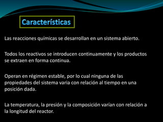 Las reacciones químicas se desarrollan en un sistema abierto.
Todos los reactivos se introducen continuamente y los productos
se extraen en forma continua.
Operan en régimen estable, por lo cual ninguna de las
propiedades del sistema varia con relación al tiempo en una
posición dada.
La temperatura, la presión y la composición varían con relación a
la longitud del reactor.
 