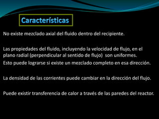 No existe mezclado axial del fluido dentro del recipiente.
Las propiedades del fluido, incluyendo la velocidad de flujo, en el
plano radial (perpendicular al sentido de flujo) son uniformes.
Esto puede lograrse si existe un mezclado completo en esa dirección.
La densidad de las corrientes puede cambiar en la dirección del flujo.
Puede existir transferencia de calor a través de las paredes del reactor.
 