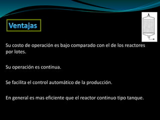 Su costo de operación es bajo comparado con el de los reactores
por lotes.
Su operación es continua.
Se facilita el control automático de la producción.
En general es mas eficiente que el reactor continuo tipo tanque.
 