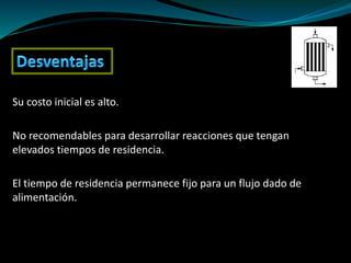 Su costo inicial es alto.
No recomendables para desarrollar reacciones que tengan
elevados tiempos de residencia.
El tiempo de residencia permanece fijo para un flujo dado de
alimentación.
 