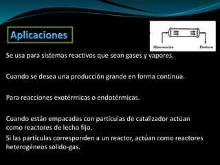 Se usa para sistemas reactivos que sean gases y vapores.
Cuando se desea una producción grande en forma continua.
Para reacciones exotérmicas o endotérmicas.
Cuando están empacadas con partículas de catalizador actúan
como reactores de lecho fijo.
Si las partículas corresponden a un reactor, actúan como reactores
heterogéneos solido-gas.
 