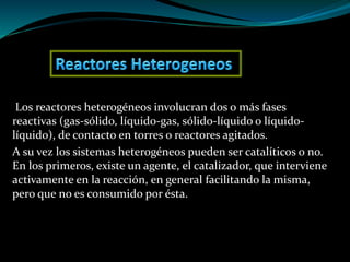 Los reactores heterogéneos involucran dos o más fases
reactivas (gas-sólido, líquido-gas, sólido-líquido o líquido-
líquido), de contacto en torres o reactores agitados.
A su vez los sistemas heterogéneos pueden ser catalíticos o no.
En los primeros, existe un agente, el catalizador, que interviene
activamente en la reacción, en general facilitando la misma,
pero que no es consumido por ésta.
 