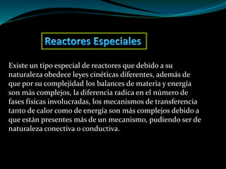 Existe un tipo especial de reactores que debido a su
naturaleza obedece leyes cinéticas diferentes, además de
que por su complejidad los balances de materia y energía
son más complejos, la diferencia radica en el número de
fases físicas involucradas, los mecanismos de transferencia
tanto de calor como de energía son más complejos debido a
que están presentes más de un mecanismo, pudiendo ser de
naturaleza conectiva o conductiva.
 