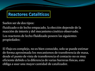 Suelen ser de dos tipos:
fluidizado o de lecho empacado, la elección depende de la
reacción de interés y del mecanismo cinético observado.
Los reactores de lecho fluidizado poseen las siguientes
propiedades:
El flujo es complejo, no es bien conocido, solo se puede estimar
de forma aproximada los mecanismos de transferencia de masa,
desde el punto de vista de transferencia el contacto no es muy
eficiente debido a la diferencia de varias barreras físicas, esto
obliga a usar una mayor cantidad de catalizador.
 