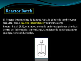 El Reactor Intermitente de Tanque Agitado conocido también, por
facilidad, como Reactor Intermitente y asimismo como
Reactor Batch (RB), es usado a menudo en investigaciones cinéticas
dentro del laboratorio; sin embargo, también se le puede encontrar
en operaciones industriales.
 