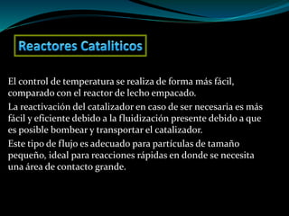 El control de temperatura se realiza de forma más fácil,
comparado con el reactor de lecho empacado.
La reactivación del catalizador en caso de ser necesaria es más
fácil y eficiente debido a la fluidización presente debido a que
es posible bombear y transportar el catalizador.
Este tipo de flujo es adecuado para partículas de tamaño
pequeño, ideal para reacciones rápidas en donde se necesita
una área de contacto grande.
 