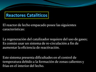 El reactor de lecho empacado posee las siguientes
características:
La regeneración del catalizador requiere del uso de gases;
Es común usar un sistema de re-circulación a fin de
aumentar la eficiencia de reactivación.
Este sistema presenta dificultades en el control de
temperatura debido a la formación de zonas calientes y
frías en el interior del lecho.
 