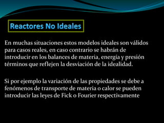 En muchas situaciones estos modelos ideales son válidos
para casos reales, en caso contrario se habrán de
introducir en los balances de materia, energía y presión
términos que reflejen la desviación de la idealidad.
Si por ejemplo la variación de las propiedades se debe a
fenómenos de transporte de materia o calor se pueden
introducir las leyes de Fick o Fourier respectivamente
 