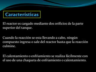 El reactor es cargado mediante dos orificios de la parte
superior del tanque.
Cuando la reacción se esta llevando a cabo, ningún
compuesto ingresa o sale del reactor hasta que la reacción
culmine.
El calentamiento o enfriamiento se realiza fácilmente con
el uso de una chaqueta de enfriamiento o calentamiento.
 