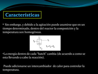 • Sin embargo, y debido a la agitación puede asumirse que en un
tiempo determinado, dentro del reactor la composición y la
temperatura son homogéneas.
•La energía dentro de cada “batch” cambia (de acuerdo a como se
esta llevando a cabo la reacción).
Puede adicionarse un intercambiador de calor para controlar la
temperatura.
 