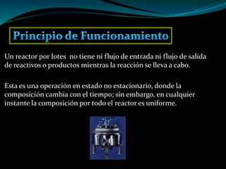 Un reactor por lotes no tiene ni flujo de entrada ni flujo de salida
de reactivos o productos mientras la reacción se lleva a cabo.
Esta es una operación en estado no estacionario, donde la
composición cambia con el tiempo; sin embargo, en cualquier
instante la composición por todo el reactor es uniforme.
 