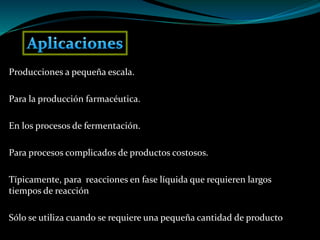 Producciones a pequeña escala.
Para la producción farmacéutica.
En los procesos de fermentación.
Para procesos complicados de productos costosos.
Típicamente, para reacciones en fase líquida que requieren largos
tiempos de reacción
Sólo se utiliza cuando se requiere una pequeña cantidad de producto
 