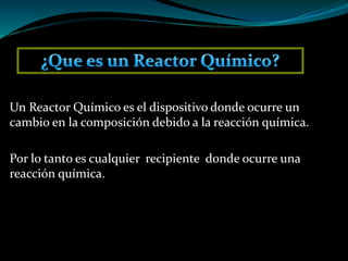 Un Reactor Químico es el dispositivo donde ocurre un
cambio en la composición debido a la reacción química.
Por lo tanto es cualquier recipiente donde ocurre una
reacción química.
 