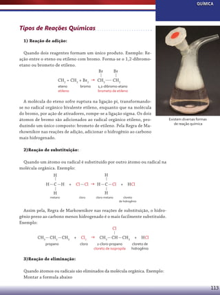 QUÍMICA

Tipos de Reações Químicas
1) Reação de adição:
Quando dois reagentes formam um único produto. Exemplo: Reação entre o eteno ou etileno com bromo. Forma-se o 1,2-dibromoetano ou brometo de etileno.
Br
Br
CH2 = CH2 + Br2  CH2
eteno
etileno

bromo

CH2

1,2-dibromo-etano
brometo de etileno

A molécula do eteno sofre ruptura na ligação pi, transformandose no radical orgânico bivalente etileno, enquanto que na molécula
do bromo, por ação de ativadores, rompe-se a ligação sigma. Os dois
átomos de bromo são adicionados ao radical orgânico etileno, produzindo um único composto: brometo de etileno. Pela Regra de Markownikov nas reações de adição, adicionar o hidrogênio ao carbono
mais hidrogenado.

Existem diversas formas
de reação química

2)Reação de substituição:
Quando um átomo ou radical é substituído por outro átomo ou radical na
molécula orgânica. Exemplo:
H

H
H

C

H

+

Cl

H

metano

Cl  H

C

Cl

H

cloro

cloro-metano

+

HCl

cloreto
de hidrogênio

Assim pela, Regra de Markownikov nas reações de substituição, o hidrogênio preso ao carbono menos hidrogenado é o mais facilmente substituído.
Exemplo:
Cl
CH3 CH2 CH3 +
propano

Cl2 
cloro

CH3 CH

CH3 +

2-cloro-propano
cloreto de isopropila

HCl

cloreto de
hidrogênio

3)Reação de eliminação:
Quando átomos ou radicais são eliminados da molécula orgânica. Exemplo:
Montar a formula abaixo

113

 