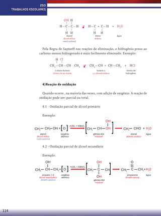 250
TRABALHOS ESCOLARES
OH H
H

C

C

H



H

C = C

H H

H

etanol
álcool etílico
metil-carbinol

H

+

H

eteno
etileno

H 20
água

Pela Regra de Saytzeff nas reações de eliminação, o hidrogênio preso ao
carbono menos hidrogenado é mais facilmente eliminado. Exemplo:
H Cl
CH3 CH

CH

CH3 

CH3 CH = CH

2-cloaro-butano
cloreto de sec.butila

buteno-2
1,2-dimetil-etileno

CH3 +

HCl

cloreto de
hidrogênio

4)Reação de oxidação
Quando ocorre , na maioria das vezes, com adição de oxigênio. A reação de
oxidação pode ser: parcial ou total.
4.1 - Oxidação parcial de álcool primário
Exemplo:

CH3

[ ]

CH2 OH + O

etanol
álcool etílico
metil-carbinol

H2S04 + KMnO4

OH

[

CH3

oxigênio
atômico

CH

OH

gêmeo-diol
“instável”

[

CHO + H20

CH3

etanal
aldeído acético

água

4.2 - Oxidação parcial de álcool secundário
Exemplo:
OH
CH3

CH

propano 1-2
álcool isopropilico
dimetil-carbinol

114

[ ]

CH3+ O

oxigênio
atômico

H2S04 + KMnO4

[

CH3

OH
C
OH
gêmeo-diol
“instável”

[

CH3

O
CH3

C

CH3+ H20

propanona
dimetil-cetona

água

 
