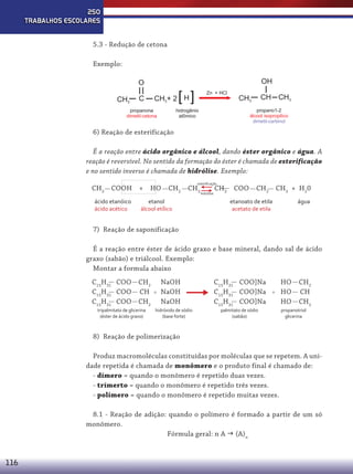 250
TRABALHOS ESCOLARES
5.3 - Redução de cetona
Exemplo:
O
CH3

OH

[ ]

Zn + HCl

CH3+ 2 H

C

propanona
dimetil-cetona

CH

CH3

CH3

propano1-2
álcool isopropilico
dimetil-carbinol

hidrogênio
atômico

6) Reação de esterificação
É a reação entre ácido orgânico e álcool, dando éster orgânico e água. A
reação é reversível. No sentido da formação do éster é chamada de esterificação
e no sentido inverso é chamada de hidrólise. Exemplo:
CH3 COOH
ácido etanóico
ácido acético

+

HO

⇆ CH

esteriﬁcação

CH2 CH3

etanol
álcool etílico

hidrólise

3

COO

CH2 CH3 + H20

etanoato de etila
acetato de etila

água

7) Reação de saponificação
É a reação entre éster de ácido graxo e base mineral, dando sal de ácido
graxo (sabão) e triálcool. Exemplo:
Montar a formula abaixo
C15H31 COO CH2
C15H31 COO CH
C15H31 COO CH2
tripalmitato de glicerina
(éster de ácido graxo)

NaOH
NaOH
NaOH



hidróxido de sódio
(base forte)

C15H31 COO]Na
C15H31 COO]Na
C15H31 COO]Na
palmitato de sódio
(sabão)

HO
HO
HO

CH2
CH
CH2

propanotriol
glicerina

8) Reação de polimerização
Produz macromoléculas constituídas por moléculas que se repetem. A unidade repetida é chamada de monômero e o produto final é chamado de:
- dímero = quando o monômero é repetido duas vezes.
- trímerto = quando o monômero é repetido três vezes.
- polímero = quando o monômero é repetido muitas vezes.
8.1 - Reação de adição: quando o polímero é formado a partir de um só
monômero.
Fórmula geral: n A  (A)n

116

 