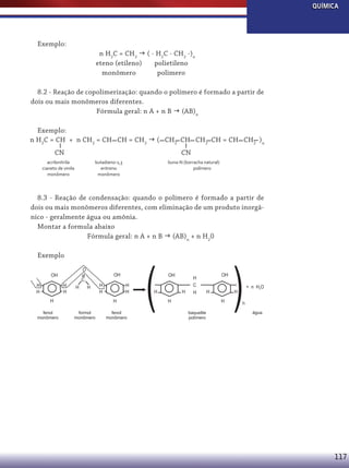 QUÍMICA

Exemplo:
n H2C = CH2  ( - H2C - CH2 -)n
eteno (etileno)
polietileno
monômero
polimero
8.2 - Reação de copolimerização: quando o polímero é formado a partir de
dois ou mais monômeros diferentes.
Fórmula geral: n A + n B  (AB)n
Exemplo:
n H2C = CH + n CH2 = CH CH = CH2  ( CH2 CH CH2 CH = CH CH2 )n
CN

CN

acrilonitrila
cianeto de vinila
monômero

butadieno-1,3
eritreno
monômero

buna-N (borracha natural)
polímero

8.3 - Reação de condensação: quando o polímero é formado a partir de
dois ou mais monômeros diferentes, com eliminação de um produto inorgânico - geralmente água ou amônia.
Montar a formula abaixo
Fórmula geral: n A + n B  (AB)n + n H20
Exemplo
O

OH
H
H

H
H

OH

C
H

H

H
fenol
monômero

H
H

H
H
H

formol
monômero

fenol
monômero

(

OH

H

H

H
C
H

H

OH
H
H

baquelite
polímero

(
H

+ n H2O

n
água

117

 